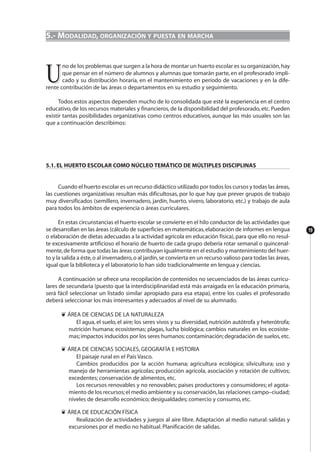 19
5.- MODALIDAD, ORGANIZACIÓN Y PUESTA EN MARCHA
UU
no de los problemas que surgen a la hora de montar un huerto escolar es su organización,hay
que pensar en el número de alumnos y alumnas que tomarán parte, en el profesorado impli-
cado y su distribución horaria, en el mantenimiento en período de vacaciones y en la dife-
rente contribución de las áreas o departamentos en su estudio y seguimiento.
Todos estos aspectos dependen mucho de lo consolidada que esté la experiencia en el centro
educativo, de los recursos materiales y financieros, de la disponibilidad del profesorado, etc. Pueden
existir tantas posibilidades organizativas como centros educativos, aunque las más usuales son las
que a continuación describimos:
5.1. EL HUERTO ESCOLAR COMO NÚCLEO TEMÁTICO DE MÚLTIPLES DISCIPLINAS
Cuando el huerto escolar es un recurso didáctico utilizado por todos los cursos y todas las áreas,
las cuestiones organizativas resultan más dificultosas, por lo que hay que prever grupos de trabajo
muy diversificados (semillero, invernadero, jardín, huerto, vivero, laboratorio, etc.) y trabajo de aula
para todos los ámbitos de experiencia o áreas curriculares.
En estas circunstancias el huerto escolar se convierte en el hilo conductor de las actividades que
se desarrollan en las áreas (cálculo de superficies en matemáticas,elaboración de informes en lengua
o elaboración de dietas adecuadas a la actividad agrícola en educación física),para que ello no resul-
te excesivamente artificioso el horario de huerto de cada grupo debería rotar semanal o quincenal-
mente,de forma que todas las áreas contribuyan igualmente en el estudio y mantenimiento del huer-
to y la salida a éste,o al invernadero,o al jardín,se convierta en un recurso valioso para todas las áreas,
igual que la biblioteca y el laboratorio lo han sido tradicionalmente en lengua y ciencias.
A continuación se ofrece una recopilación de contenidos no secuenciados de las áreas curricu-
lares de secundaria (puesto que la interdisciplinaridad está más arraigada en la educación primaria,
será fácil seleccionar un listado similar apropiado para esa etapa), entre los cuales el profesorado
deberá seleccionar los más interesantes y adecuados al nivel de su alumnado.
❦ ÁREA DE CIENCIAS DE LA NATURALEZA
El agua, el suelo, el aire; los seres vivos y su diversidad, nutrición autótrofa y heterótrofa;
nutrición humana; ecosistemas; plagas, lucha biológica; cambios naturales en los ecosiste-
mas;impactos inducidos por los seres humanos:contaminación;degradación de suelos,etc.
❦ ÁREA DE CIENCIAS SOCIALES, GEOGRAFÍA E HISTORIA
El paisaje rural en el País Vasco.
Cambios producidos por la acción humana; agricultura ecológica; silvicultura; uso y
manejo de herramientas agrícolas; producción agrícola, asociación y rotación de cultivos;
excedentes; conservación de alimentos, etc.
Los recursos renovables y no renovables; paises productores y consumidores; el agota-
miento de los recursos;el medio ambiente y su conservación,las relaciones campo–ciudad;
niveles de desarrollo económico; desigualdades; comercio y consumo, etc.
❦ ÁREA DE EDUCACIÓN FÍSICA
Realización de actividades y juegos al aire libre. Adaptación al medio natural: salidas y
excursiones por el medio no habitual. Planificación de salidas.
 