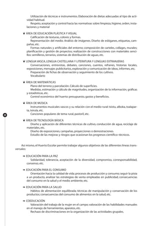 20
Utilización de técnicas e instrumentos. Elaboración de dietas adecuadas al tipo de acti-
vidad habitual.
Respeto,aceptación y control hacia las normativas sobre limpieza,higiene,orden,insta-
laciones y material
❦ ÁREA DE EDUCACIÓN PLÁSTICA Y VISUAL
Calificación de texturas, colores y formas.
Representación del medio. Análisis de imágenes. Diseño de eslóganes, etiquetas, cam-
pañas, etc.
Formas naturales y artificiales del entorno; composición de carteles, collages, murales;
planificación y gestión de proyectos; realización de construcciones con materiales senci-
llos: semilleros, terrarios, sistemas de distribución de aguas, etc.
❦ LENGUA VASCA, LENGUA CASTELLANA Y LITERATURA Y LENGUAS EXTRANJERAS
Conversaciones, entrevistas, debates, canciones, cuentos, refranes, historias locales,
exposiciones, mensajes publicitarios, exploración y comunicación de ideas, informes, etc.
Preparación de fichas de observación y seguimiento de los cultivos.
Vocabulario
❦ ÁREA DE MATEMÁTICAS
Plano del terreno y parcelación. Cálculo de superficies.
Medidas, estimación y cálculo de magnitudes, organización de la información, gráficas
y estadísticas, etc.
Control económico del huerto: presupuesto, gastos y beneficios.
❦ ÁREA DE MÚSICA
Instrumentos musicales vascos y su relación con el medio rural: txistu, alboka, txalapar-
ta, txirula, etc.
Canciones populares de tema rural, pastoril, etc.
❦ ÁREA DE TECNOLOGÍA BÁSICA
Diseño y aplicación de diferentes técnicas de cultivo, conducción de agua, reciclaje de
materiales, etc.
Diseño de exposiciones, campañas, proyecciones o demostraciones.
Estudio de las mejoras y riesgos que ocasionan los progresos científico–técnicos.
Así mismo, el Huerto Escolar permite trabajar algunos objetivos de las diferentes líneas trans-
versales:
❧ EDUCACIÓN PARA LA PAZ
Solidaridad, tolerancia, aceptación de la diversidad, compromiso, corresponsabilidad,
consenso, etc.
❧ EDUCACIÓN PARA EL CONSUMO
Orientación hacia la calidad de vida; procesos de producción y consumo; seguir la pista
a un producto, analizar las estrategias de venta empleadas en publicidad, consecuencias
del consumo en la salud y el medio ambiente, etc.
❧ EDUCACIÓN PARA LA SALUD
Hábitos de alimentación equilibrada; técnicas de manipulación y conservación de los
productos; consecuencias del consumo de alimentos en la salud, etc.
❧ COEDUCACIÓN
Valoración del trabajo de la mujer en el campo; valoración de las habilidades manuales
en el manejo de herramientas, aparatos, etc.
Rechazo de discriminaciones en la organización de las actividades grupales.
 