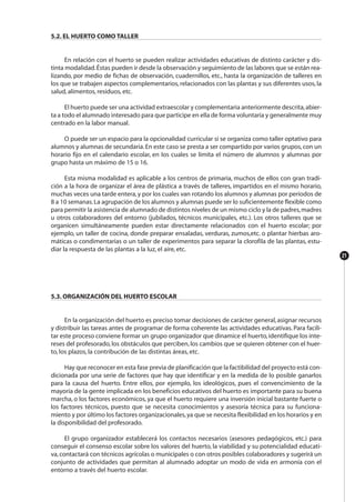 21
5.2. EL HUERTO COMO TALLER
En relación con el huerto se pueden realizar actividades educativas de distinto carácter y dis-
tinta modalidad.Éstas pueden ir desde la observación y seguimiento de las labores que se están rea-
lizando, por medio de fichas de observación, cuadernillos, etc., hasta la organización de talleres en
los que se trabajen aspectos complementarios, relacionados con las plantas y sus diferentes usos, la
salud, alimentos, residuos, etc.
El huerto puede ser una actividad extraescolar y complementaria anteriormente descrita,abier-
ta a todo el alumnado interesado para que participe en ella de forma voluntaria y generalmente muy
centrado en la labor manual.
O puede ser un espacio para la opcionalidad curricular si se organiza como taller optativo para
alumnos y alumnas de secundaria.En este caso se presta a ser compartido por varios grupos,con un
horario fijo en el calendario escolar, en los cuales se limita el número de alumnos y alumnas por
grupo hasta un máximo de 15 o 16.
Esta misma modalidad es aplicable a los centros de primaria, muchos de ellos con gran tradi-
ción a la hora de organizar el área de plástica a través de talleres, impartidos en el mismo horario,
muchas veces una tarde entera,y por los cuales van rotando los alumnos y alumnas por períodos de
8 a 10 semanas.La agrupación de los alumnos y alumnas puede ser lo suficientemente flexible como
para permitir la asistencia de alumnado de distintos niveles de un mismo ciclo y la de padres,madres
u otros colaboradores del entorno (jubilados, técnicos municipales, etc.). Los otros talleres que se
organicen simultáneamente pueden estar directamente relacionados con el huerto escolar; por
ejemplo, un taller de cocina, donde preparar ensaladas, verduras, zumos,etc. o plantar hierbas aro-
máticas o condimentarias o un taller de experimentos para separar la clorofila de las plantas, estu-
diar la respuesta de las plantas a la luz, el aire, etc.
5.3. ORGANIZACIÓN DEL HUERTO ESCOLAR
En la organización del huerto es preciso tomar decisiones de carácter general,asignar recursos
y distribuir las tareas antes de programar de forma coherente las actividades educativas. Para facili-
tar este proceso conviene formar un grupo organizador que dinamice el huerto,identifique los inte-
reses del profesorado,los obstáculos que perciben,los cambios que se quieren obtener con el huer-
to, los plazos, la contribución de las distintas áreas, etc.
Hay que reconocer en esta fase previa de planificación que la factibilidad del proyecto está con-
dicionada por una serie de factores que hay que identificar y en la medida de lo posible ganarlos
para la causa del huerto. Entre ellos, por ejemplo, los ideológicos, pues el convencimiento de la
mayoría de la gente implicada en los beneficios educativos del huerto es importante para su buena
marcha, o los factores económicos, ya que el huerto requiere una inversión inicial bastante fuerte o
los factores técnicos, puesto que se necesita conocimientos y asesoría técnica para su funciona-
miento y por último los factores organizacionales,ya que se necesita flexibilidad en los horarios y en
la disponibilidad del profesorado.
El grupo organizador establecerá los contactos necesarios (asesores pedagógicos, etc.) para
conseguir el consenso escolar sobre los valores del huerto, la viabilidad y su potencialidad educati-
va,contactará con técnicos agrícolas o municipales o con otros posibles colaboradores y sugerirá un
conjunto de actividades que permitan al alumnado adoptar un modo de vida en armonía con el
entorno a través del huerto escolar.
 