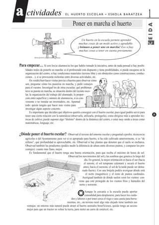 CEIDA
ctividadesctividades 1aa
25
E L H U E RTO E S C O L A R • E S KO L A B A R AT Z E A
Poner en marcha el huerto
Un huerto en la escuela permite aprender
muchas cosas de un modo activo y agradable.
¡Animaos a poner uno en marcha! Eso sí,hay
muchas cosas a tener en cuenta previamente.
Para empezar… Si sois los/as alumnos/as los que habéis tomado la iniciativa, antes de nada pensad si hay posibi-
lidades reales de ponerlo en marcha: si el profesorado está dispuesto y tiene posibilidades, si puede encajarse en la
organización del centro, si hay condiciones materiales (terreno libre y sin obstáculos como construcciones, conduc-
ciones…), si se provocarán molestias entre diversas actividades, etc.
Os vendrá bien hacer visitas previas a huertos para observar cómo
son, preguntar cómo los pusieron en marcha, y pedir consejos
para el vuestro. Investigad los de otras escuelas: qué problemas
tuvo su puesta en marcha, su situación dentro del recinto esco-
lar, la organización del trabajo del alumnado, la propor-
ción entre superficie y número de alumnos/as, si es con-
veniente o no instalar un invernadero, etc. Apuntad
todo: quizás tengáis que hacer más visitas para
investigar algún aspecto concreto.
Es importante que decidáis qué objetivos queréis conseguir con el huerto escolar, pues igual podría servir para
tener una cierta relación con la naturaleza (observarla, utilizarla, protegerla), como dirigirse más a aprender téc-
nicas de cultivo; puede suponer algo “distinto” dentro de la dinámica del centro, o estar muy unido a áreas como
matemáticas, lenguaje, etc.
¿Dónde poner el huerto escolar? Observad el terreno del entorno escolar y preguntad a profes, técnicos/as
agrícolas o del Ayuntamiento para ver si es apropiado para huerto, si ha sido cultivado anteriormente, si es “de
relleno”, qué profundidad es aprovechable, etc. Observad si hay plantas que denoten que el suelo se encharca.
Observad también las pendientes (podéis medir la diferencia de altura entre diversos puntos, y comparar los por-
centajes): cuanto más llano, mejor.
Es fundamental que el huerto tenga una buena orientación, para que reciba el máximo de horas de sol.
Observad los movimientos del sol y las sombras que genera a lo largo del
día. En general, la mejor orientación es hacia el sur (hacia
el sureste, el sol temprano calentará y secará el huerto
antes; hacia el suroeste, el sol de la tarde puede ser dema-
siado fuerte). Con una brújula podéis averiguar dónde está
el norte (magnético) y el resto de puntos cardinales.
Averiguad también de dónde suelen venir los vientos: con-
viene que esté protegido de los vientos fríos y húmedos del
norte y noroeste.
❂Aunque la cercanía a la escuela pueda aportar
comodidad para desplazarse, para hacer los cuida-
dos y labores o por tener cerca el riego o una caseta para herra-
mientas, etc., un terreno rural algo más alejado tiene también sus
ventajas: un entorno más natural puede atraer al huerto animales beneficiosos, quizás tenga un acceso
mejor para que un tractor os voltee la tierra, para meter un carro de estiércol, etc.
E L H U E RTO E S C O L A R • E S KO L A B A R AT Z E A
 