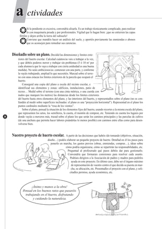 ctividadesctividadesaa
26
❂Si la pendiente es excesiva, convendría alisarla. Es un trabajo técnicamente complicado, para realizar
lo con maquinaria pesada y por profesionales. Vigilad que lo hagan bien: ¡que no entierren las capas
fértiles y dejen arriba la tierra del subsuelo!
❂Conviene que mandéis hacer un análisis del suelo, y aportéis previamente las enmiendas o abonos
que os aconsejen para remediar sus carencias.
Diseñadlo sobre un plano. Decidid las dimensiones y límites exte-
riores del huerto escolar. Calculad cuántos/as vais a trabajar a la vez,
y que debéis poderos mover y trabajar sin problemas (5 ó 10 m2
por
cada alumno/a que lo vaya a trabajar con cierta asiduidad es una buena
medida). No seáis ambiciosos/as: comenzar con una parte, y conforme
la vayáis trabajando, ampliad lo que necesitéis. Marcad sobre el terre-
no con unas estacas los límites exteriores de la parcela que ocupará el
huerto.
Conseguid una copia del plano a escala del recinto escolar, e
identificad sus elementos y zonas: edificios, instalaciones, patio de
recreo… Medid sobre el terreno (con una cinta métrica, o una cuerda con
nudos que marquen los metros) las distancias desde los límites exteriores
del huerto hasta otros elementos del plano, y las interiores del huerto, y representadlos sobre el plano (no os con-
fundáis al medir sobre superficies inclinadas: el plano es una “proyección horizontal”). Representad en el plano los
puntos cardinales mediante la “rosa de los vientos”.
Sobre el plano, pensad la situación de los elementos fijos del huerto, usando recortes a la misma escala del plano,
que representen los setos, los semilleros, la caseta, el montón de compost, etc. Teniendo en cuenta los lugares por
donde vayáis a moveros más, trazad sobre el plano los que serán los caminos principales y las parcelas de cultivo
(de una anchura que permita hacer labores pisándolas lo menos posible) con caminos entre ellas como para desen-
volverse bien.
Nuestro proyecto de huerto escolar. A partir de las decisiones que habéis ido tomando (objetivos, situación,
diseño…) podéis elaborar un pequeño proyecto de huerto. Detallad en él los pasos para
ponerlo en marcha, los gastos previos (obras, enmiendas, compras…), ideas sobre
cómo podría organizarse, cómo se repartirán las responsabilidades, etc.
Preguntad al profesorado qué pasos debéis dar para gestionarlo.
Convendría que formarais comisiones para resolver cada asunto.
Podríais dirigiros a la Asociación de padres y madres para pedirles
ayuda en este proyecto. En último caso, debe ser el órgano máximo
de representación de vuestro centro el que decida su puesta en mar-
cha, su ubicación, etc. Presentadles el proyecto con el plano, y soli-
citadles permiso, ayuda económica, etc.
¡Ánimo y manos a la obra!
Pensad en los buenos ratos que pasaréis
trabajando en el huerto, disfrutando
y cuidando la naturaleza.
 