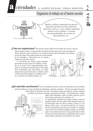 CEIDA
ctividadesctividades 2aa
27
E L H U E RTO E S C O L A R • E S KO L A B A R AT Z E A
Organizar el trabajo en el huerto escolar
Quizás ya habréis organizado los aspectos
materiales del huerto escolar (ubicación,
materiales, cultivos…), pero ¿habéis organizado
también vuestro trabajo?: el reparto
de responsabilidades, las normas de
funcionamiento, etc.
¿Cómo nos organizaremos? Para hacerlo, primero debéis tener decidido qué cultivos y tipo de
labores queréis realizar a lo largo del año (una especie de plan anual), para lo que necesitaréis sin
duda la ayuda de vuestro /a profesor/a. No se trata de preverlo todo de antemano; sino dedicarle
un poco de tiempo. Por ejemplo, haced una revisión semanal
de las actividades y observaciones de esa semana, y
organizar las próximas sesiones.
Es conveniente que forméis grupos pequeños
para realizar la mayor parte de las labores y cuida-
dos de la huerta: bien responsabilizándose cada
grupo de una parcela permanentemente, bien turnán-
doos semanalmente para cada trabajo, etc. Habrá
algunas tareas que conviene prever y repartir a turnos:
la observación meteorológica, los cuidados en fies-
tas y vacaciones, las compras comunes, etc.
¿Qué materiales necesitaremos? En las actividades para huerto escolar, tan importantes como las labores
agrícolas, debieran ser otras actividades de matemáticas, redacción, expresión… Por ello, necesitaréis frecuente-
mente utilizar los materiales “del aula”: diccionarios y guías de naturaleza, vuestros cuadernos
de trabajo (de las áreas de lenguaje, conocimiento del medio…) Id consiguiendo y comple-
tando fichas informativas sobre las labores agrícolas, para la
observación y protección de la naturaleza, etc.
Es especialmente importante que tengáis siempre a mano un
pequeño cuaderno de notas, donde vayáis anotando observacio-
nes interesantes sobre los cultivos, la fauna, el clima, etc. (con
dibujos, fecha y hora), y las tareas de cada día, etc. Conviene
que esté encuadernado, para evitar que se manche o se deshaga,
y que lo llevéis en una bolsa de plástico cerrada o en una faltri-
quera. Si esas observaciones las vais luego archivando en forma
de diario o de fichas informativas, comprobaréis cómo en pocos
meses, habréis compilado una información muy valiosa.
 