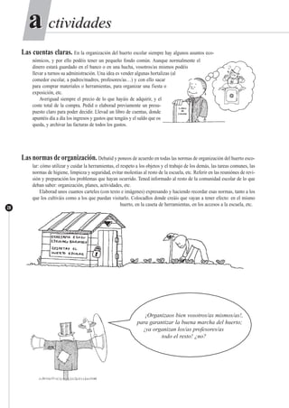 ctividadesctividadesaa
28
Las cuentas claras. En la organización del huerto escolar siempre hay algunos asuntos eco-
nómicos, y por ello podéis tener un pequeño fondo común. Aunque normalmente el
dinero estará guardado en el banco o en una hucha, vosotros/as mismos podéis
llevar a turnos su administración. Una idea es vender algunas hortalizas (al
comedor escolar, a padres/madres, profesores/as…) y con ello sacar
para comprar materiales o herramientas, para organizar una fiesta o
exposición, etc.
Averiguad siempre el precio de lo que hayáis de adquirir, y el
coste total de la compra. Pedid o elaborad previamente un presu-
puesto claro para poder decidir. Llevad un libro de cuentas, donde
apuntéis día a día los ingresos y gastos que tengáis y el saldo que os
queda, y archivar las facturas de todos los gastos.
Las normas de organización. Debatid y poneos de acuerdo en todas las normas de organización del huerto esco-
lar: cómo utilizar y cuidar la herramientas, el respeto a los objetos y el trabajo de los demás, las tareas comunes, las
normas de higiene, limpieza y seguridad, evitar molestias al resto de la escuela, etc. Referir en las reuniónes de revi-
sión y preparación los problemas que hayan ocurrido. Tened informado al resto de la comunidad escolar de lo que
deban saber: organización, planes, actividades, etc.
Elaborad unos cuantos carteles (con texto e imágenes) expresando y haciendo recordar esas normas, tanto a los
que los cultiváis como a los que puedan visitarlo. Colocadlos donde creáis que vayan a tener efecto: en el mismo
huerto, en la caseta de herramientas, en los accesos a la escuela, etc.
¡Organizaos bien vosotros/as mismos/as!,
para garantizar la buena marcha del huerto;
¡ya organizan los/as profesores/as
todo el resto! ¿no?
 