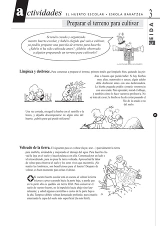 CEIDA
ctividadesctividades 3aa
29
E L H U E RTO E S C O L A R • E S KO L A B A R AT Z E A
Preparar el terreno para cultivar
Si tenéis creado y organizado
vuestro huerto escolar, y habéis elegido qué vais a cultivar,
ya podéis preparar una parcela de terreno para hacerlo.
¿Sabéis si ha sido cultivada antes? ¿Habéis observado
a alguien preparando un terreno para cultivarlo?
Limpieza y desbroce. Para comenzar a preparar el terreno, primero tenéis que limpiarlo bien, quitando las pie-
dras o basura que pueda haber. Si hay hierbas
muy altas, matorrales o zarzas, algún adulto
debe desbrozar antes con una desbrozadora.
La hierba pequeña podéis cortarla vosotros/as
con una azada. Para aprender, mirad el dibujo,
y también cómo lo hace vuestro/a profesor/a. No
se trata de cavar; la hierba se ha de cortar pasando el
filo de la azada a ras
del suelo.
Una vez cortada, recoged la hierba con el rastrillo o la
horca, y dejadla descomponerse en algún sitio del
huerto; ¿sabéis para qué puede utilizarse?
Volteado de la tierra. El siguiente paso es voltear (layar, arar…) parcialmente la tierra
para mullirla, aireándola y mejorando el drenaje del agua. Para hacerlo cla-
vad la laya en el suelo y haced palanca con ella. Comenzad por un lado e
id retrocediendo, para no pisar la tierra volteada. Aprovechad la labor
de volteo para observar el suelo y los seres vivos que encontréis. ¡No
matéis las lombrices, son beneficiosas para el huerto! Después de
voltear, es buen momento para echar el abono.
❂Si vuestro huerto escolar está en cuesta, al voltear la tierra
irá poco a poco cayendo hacia la parte baja, y puede que
en la parte alta os quedéis sin tierra fértil. Para conservar el
suelo de vuestro huerto, no la impulséis hacia abajo sino late-
ralmente; y subid algunas carretillas o cestos de la parte baja a
la alta. Tampoco debéis voltear demasiado profundo, pues estaréis
enterrando la capa del suelo más superficial (la más fértil).
 