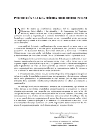 INTRODUCCIÓN A LA GUÍA PRÁCTICA SOBRE HUERTO ESCOLAR
Dentro del marco de colaboración impulsado por los Departamentos de
Educación, Universidades e Investigación, y de Ordenación del Territorio,
Vivienda y MedioAmbiente para la integración de la perspectiva ambiental en los
currículos escolares y, en general, en el conjunto de la vida de los centros educativos de
Euskadi, nos complace presentar al profesorado un nuevo material de apoyo, que recoge
un completo programa de actividades en relación al huerto escolar como recurso de edu-
cación ambiental.
La metodología de trabajo en el huerto escolar propuesta en la presente guía permi-
te abordar de forma global o interdisciplinar, según la edad, una pluralidad de objetivos
educativos de Educación Infantil, Educación Primaria y Educación Secundaria
Obligatoria, así como una amplia variedad de contenidos conceptuales, procedimentales
y actitudinales de los diferentes ámbitos y áreas presentes en dichas etapas educativas.
Desde la perspectiva de la innovación educativa y de la educación ambiental,el huer-
to como recurso educativo supone un instrumento de primer orden, puesto que permi-
te poner en práctica un aprendizaje activo y cooperativo basado en la resolución planifi-
cada de problemas, así como un eficaz desarrollo de actitudes y valores conducentes a
unos comportamientos más comprometidos con la conservación y mejora del entorno y
con la utilización sostenible de los recursos ambientales.
El presente material,en todo caso,no habría sido posible sin las experiencias previas
de huerto escolar desarrolladas por muchos de nuestros centros educativos,que ya llevan
varios años aprovechando la potencialidad de este recurso para la mejor educación
ambiental de su alumnado, y sin la correspondiente labor de los CEIDA asesorándolos y
evaluándolos.
Sin embargo,la edición de esta carpeta pretende ser,evidentemente,algo más que un
reflejo de toda la experiencia acumulada y un reconocimiento al esfuerzo de los centros
educativos pioneros en este campo. Lo que pretendemos es aportar un material de cali-
dad que facilite una mejor utilización educativa de los huertos escolares existentes y una
introducción de esta práctica en los centros que aún no se habían decidido por falta de
recursos metodológicos u organizativos de apoyo. Para la consecución de ambos objeti-
vos,además de la presente guía práctica,los centros educativos contarán,sin duda,con el
asesoramiento del equipo técnico de los CEIDA,responsables de la coordinación del pro-
grama de educación ambiental en el sistema educativo no universitario.
EL CONSEJERO DE EDUCACIÓN, UNIVERSIDADES
E INVESTIGACIÓN
Inaxio Oliveri Albisu
EL CONSEJERO DE ORDENACIÓN DEL TERRITORIO,
VIVIENDA Y MEDIO AMBIENTE
Patxi Ormazabal Zamakona
 