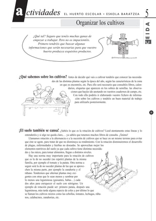 CEIDA
ctividadesctividades 5aa
33
E L H U E RTO E S C O L A R • E S KO L A B A R AT Z E A
Organizar los cultivos
¿Qué tal? Seguro que tenéis muchas ganas de
empezar a trabajar. Pero no os impacientéis.
Primero tendréis que buscar algunas
informaciones que serán necesarias para que vuestro
huerto produzca exquisitos productos.
¿Qué sabemos sobre los cultivos? Antes de decidir qué vais a cultivar tendréis que conocer las necesida-
des de las distintas plantas según la época del año, según las características de la zona
en que os encontréis, etc. Para ello será necesario que consultéis libros, calen-
darios, etiquetas que aparecen en los sobres de semillas. las observa-
ciones que hayáis ido anotando en vuestros cuadernos de campo, etc.
Con todo ello podréis ir elaborando vuestro fichero de informa-
ción sobre los cultivos y tendréis un buen material de trabajo
para utilizarlo posteriormente.
¡El suelo también se cansa! ¿Sabéis lo que es la rotación de cultivos? Leed atentamente estas líneas y lo
entenderéis y si algo no queda claro,… ya sabéis que tenemos muchos libros de consulta. ¡Ánimo!
Llamamos rotación a la alternancia o a la sucesión de cultivos que se hace en un mismo terreno para evitar
que éste se agote, para tratar de que no disminuya su rendimiento. Con la rotación disminuiremos el desarrollo
de plagas, enfermedades y hierbas no deseadas. Se aprovechan mejor los
elementos nutritivos del suelo ya que cada cultivo tiene distintas necesida-
des y las raíces, para tomar alimentos, llegan a distintos niveles.
Hay una norma muy importante para la rotación de cultivos
que es la de no suceder (no repetir) plantas de la misma
familia, por ejemplo el tomate y la patata. Otra norma a
seguir será la de no suceder plantas de las que se aprove-
chen la misma parte, por ejemplo la zanahoria y el
rábano. Tendremos que alternar plantas muy exi-
gentes con otras que lo sean menos y sembrar por
lo menos una leguminosa (guisantes, habas…) cada
dos años para enriquecer el suelo con nitrógeno. Un
ejemplo de rotación puede ser: primero patata, después una
leguminosa, más tarde alguna especie de coles y por último lo que
se llaman los cultivos mixtos como las cebollas, tomates, lechugas, rába-
nos, calabacines, zanahorias, etc.
 
