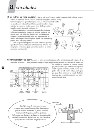 ctividadesctividadesaa
34
¡A los cultivos les gusta asociarse! ¿Que no te lo crees? ¡Pues es verdad! La asociación de cultivos, es decir,
cultivar en una misma parcela y en una misma época vegetales distintos, es muy
beneficiosa porque se aprovecha mejor el suelo, se evita la invasión de hierbas
no deseadas, y se reducen los problemas de enfermedades y plagas.
Además, las plantas se ayudan unas a otras, dándose sombra,
cuidados mutuos, aportando nutrientes, etc.
Algunas asociaciones interesantes pueden ser las siguientes:
lechugas con zanahorias, tomates con cebollas, zanahorias con
puerros, maíz con alubia, etc. También hay asociaciones que
son poco o nada favorables por lo que será importante que las
evitéis. Por ejemplo: maíz con patata, patatas con zanahorias y
pepinos, maíz con ajos y cebollas.
Sobre los gustos de las plantas nos queda aún mucho que inves-
tigar. Es importante que busquéis informaciones y elaboréis vues-
tras propias asociaciones para que vuestros cultivos se sientan a
gusto en el huerto escolar.
Nuestro calendario de huerto. Ahora ya sabéis un montón de cosas sobre la importancia de la rotación, de la
asociación de cultivos,… pues ¡manos a la obra y a trabajar! Empezaremos por hacer un calendario de trabajo que
será también un calendario de cultivos. Tendréis
que pensar cúando y qué sembrar, cúando plantar,
cúando se puede trasplantar, cúando podréis reco-
ger los frutos de todo vuestro trabajo, etc. Seguro
que para ahora tenéis en la escuela bastantes
materiales que os den informaciones muy intere-
santes sobre este tema.
¡Bien! Es hora de poneros a pensar y
preparar vuestro calendario. Tened en cuenta
que en vuestra huerta no se puede cultivar
simplemente lo que os guste o apetezca.
Debemos tratar la tierra de la mejor forma posible,
cuidarla y mimarla. Seguro que nos dará muchos
y muy buenos alimentos de gran calidad.
 