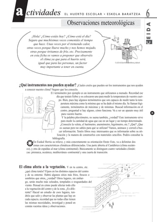 CEIDA
ctividadesctividades 6aa
35
E L H U E RTO E S C O L A R • E S KO L A B A R AT Z E A
Observaciones meteorológicas
¡Hola! ¿Cómo estáis hoy? ¿Cómo está el día?
Seguro que muchísimas veces comentáis el tiempo
que hace. Unas veces por el tremendo calor,
otras veces porque llueve mucho y nos hemos mojado,
otras porque tiritamos de frío, etc. Precisamente
en esta ficha os vamos a proponer que observéis
el clima ya que para el huerto será,
igual que para las personas, un factor
muy importante a tener en cuenta.
¿Qué instrumentos nos pueden ayudar? ¿Cúales creéis que pueden ser los instrumentos que nos ayuden
a conocer nuestro clima? Seguro que los conocéis.
E1 termómetro por ejemplo es un instrumento que utilizamos a menudo. Recordad ese
día que teníais fiebre y os colocaron uno para medir la temperatura de vuestro cuer-
po. Bien, pues hay algunos termómetros que son capaces de medir tanto la tem-
peratura máxima como la mínima que se ha dado el mismo día. Se llaman lógi-
camente, termómetros de máximas y de mínimas. Buscad información en el
centro, preguntad si hay alguno, cómo funciona. Va a ser un aparato muy útil
para vuestro huerto.
Y la palabra pluviómetro, os suena también, ¿verdad? Este instrumento sirve
para medir la cantidad de agua que cae en un lugar y un tiempo determinado.
¿Conocéis la veleta, el barómetro, anemómetro, higrómetro, etc.? ¿Qué? ¿Que
os suenan pero no sabéis para qué se utilizan? Vamos, animaos y corred a bus-
car información. Tenéis libros muy interesantes que os informarán sobre su uti-
lización y la manera de construirlos con materiales sencillos. Podéis consultar la
bibliografía.
❂En Euskal Herria su relieve, y más concretamente su orientación Oeste–Este, va a delimitar dos
zonas con características climáticas diferenciadas. Una parte abierta al Cantábrico (clima oceáni-
co), y otra de espaldas al mar (clima continental). Básicamente se distinguen cuatro variedades climáti-
cas: pirenaica, oceánica, mediterránea–continental y una cuarta de transición.
El clima afecta a la vegetación. Y en tu centro, etc.
¿qué clima tenéis? Fijaos en los distintos espacios del centro
y de su entorno. Habrá algunos sitios más fríos, frescos o
sombríos que otros, ¿verdad? Otros lugares, sin embar-
go, serán mucho más soleados, templados o resguardados del
viento. Pensad en cómo puede afectar todo ello
a la vegetación del centro y de la zona. ¿Es dife-
rente? Haced un estudio de esos lugares, ten-
dréis que salir y observar las plantas que hay en
cada espacio, recordad que no todas ellas tienen
las mismas necesidades, investigad y poned en
común vuestras ideas y observaciones.
 