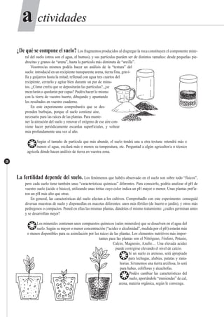 ctividadesctividadesaa
38
¿De qué se compone el suelo? Los fragmentos producidos al disgregar la roca constituyen el componente mine-
ral del suelo (otros son el agua, el humus), y sus partículas pueden ser de distintos tamaños: desde pequeñas pie-
drecitas y granos de “arena”, hasta la partícula más diminuta de “arcilla”.
Vosotros/as mismos podéis hacer un análisis de la “textura” del
suelo: introducid en un recipiente transparente arena, tierra fina, gravi-
lla y guijarros hasta la mitad; rellenad con agua tres cuartos del
recipiente, cerrarlo y agitar bien durante un par de minu-
tos. ¿Cómo creéis que se depositarán las partículas?, ¿se
mezclarán o quedarán por capas? Podéis hacer lo mismo
con la tierra de vuestro huerto, dibujando y apuntando
los resultados en vuestro cuaderno.
En este experimento comprobaréis que se des-
prenden burbujas, porque el suelo contiene aire,
necesario para las raíces de las plantas. Para mante-
ner la aireación del suelo y renovar el oxígeno de ese aire con-
viene hacer periódicamente escardas superficiales, y voltear
más profundamente una vez al año.
❂Según el tamaño de partícula que más abunde, el suelo tendrá una u otra textura: retendrá más o
menos el agua, oscilará más o menos su temperatura, etc. Preguntad a algún agricultor/a o técnico
agrícola dónde hacen análisis de tierra en vuestra zona.
La fertilidad depende del suelo. Los fenómenos que habéis observado en el suelo son sobre todo “físicos”,
pero cada suelo tiene también unas “características químicas” diferentes. Para conocerlo, podéis analizar el pH de
vuestro suelo (ácido o básico), utilizando unas tiritas cuyo color indica un pH mayor o menor. Unas plantas prefie-
ren un pH más alto que otras.
En general, las características del suelo afectan a los cultivos. Comprobadlo con este experimento: conseguid
diversas muestras de suelo y disponedlas en macetas diferentes: unos más fértiles (de huerto o jardín), y otros más
pedregosos o compactos. Poned en ellas las mismas plantas, dándoles el mismo tratamiento: ¿cuáles germinan antes
y se desarrollan mejor?
❂Los minerales contienen unos compuestos químicos (sales minerales) que se disuelven en el agua del
suelo. Según su mayor o menor concentración (“acidez o alcalinidad”, medida por el pH) estarán más
o menos disponibles para su asimilación por las raíces de las plantas. Los elementos nutritivos más impor-
tantes para las plantas son el Nitrógeno, Fósforo, Potasio,
Calcio, Magnesio, Azufre… Una elevada acidez
puede corregirse elevando el nivel de calcio.
❂Si un suelo es arenoso, será apropiado
para lechugas, alubias, patatas y zana-
horias. Si tenemos una tierra arcillosa, lo será
para habas, coliflores y alcachofas.
❂Podéis cambiar las características del
suelo, aportándole “enmiendas” de cal,
arena, materia orgánica, según le convenga.
 