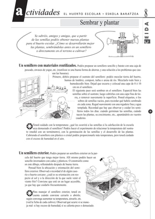 ctividadesctividades 8aa
39
E L H U E RTO E S C O L A R • E S KO L A B A R AT Z E A
Sembrar y plantar
Ya sabréis, amigos y amigas, que a partir
de las semillas podéis obtener nuevas plantas
para el huerto escolar. ¿Cómo se desarrollarán mejor
las plantas, sembrándolas antes en un semillero
o directamente en el terreno a cultivar?
Un semillero con materiales reutilizados. Podéis preparar un semillero sencillo y barato con una caja de
pescado, envases de yogur, etc. (reutilizar es una buena forma de ahorrar, y una solución a los problemas que cau-
san las basuras).
Primero, debéis preparar el sustrato del semillero: podéis mezclar tierra del huerto,
humus de lombriz, compost, turba o arena de río. Mezclarlo todo bien y
humedecedlo bien. Dejad que escurra y colocad una capa de 8 ó 10
cm en el semillero.
El siguiente paso será sembrar en el semillero. Esparcid bien las
semillas sobre el sustrato; luego cubrirlas con una capa fina de tie-
rra, o remover suavemente la superficie. Poned etiquetas, o los
sobres de semillas vacíos, para recordar qué habéis sembrado
en cada zona. Regad suavemente con una regadera fina y agua
templada. Recordad que hay que observar y cuidar los semi-
lleros todos los días: cuándo germinan las semillas, cuándo
nacen las plantas, su crecimiento, etc., apuntándolo en vuestro
cuaderno.
❂Tened cuidado con la temperatura: ¿qué les ocurrirá a las semillas si la calefacción de la escuela
seca demasiado el semillero? Podéis hacer el experimento de relacionar la temperatura del sustra-
to (medid con un termómetro), con la germinación de las semillas y el desarrollo de las plantas.
Cubriendo el semillero con plástico o cristal podéis proporcionarle más temperatura, pero tened cuidado
con el exceso de humedad en el aire.
Un semillero exterior. Podéis preparar un semillero exterior en la par-
cela del huerto que tenga mejor tierra. Allí mismo podéis hacer un
sencillo invernadero con cañas y plásticos. O construirlo como
en este dibujo, rellenándolo después de buena tierra.
Pensad bien la ubicación y orientación del semi-
llero exterior. Observad o recordad el de algún case-
río o huerto cercano: ¿cuál es su orientación con res-
pecto al sol y a la dirección de la que suele venir el
viento frío? Conviene que esté en un lugar accesible,
ya que hay que cuidarlo frecuentemente.
❂Para manejar el semillero exterior, tened en
cuenta cuándo conviene cerrarlo o abrirlo;
según convenga aumentar su temperatura, airearlo, etc.
(ved la ficha de cada cultivo). Observad qué ocurre si se mane-
ja mal: si hay exceso de humedad, si se calienta poco o demasiado.
CEIDA
 