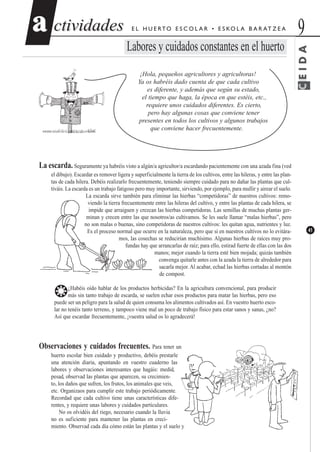 CEIDA
ctividadesctividades 9aa
41
E L H U E RTO E S C O L A R • E S KO L A B A R AT Z E A
Labores y cuidados constantes en el huerto
¡Hola, pequeños agricultores y agricultoras!
Ya os habréis dado cuenta de que cada cultivo
es diferente, y además que según su estado,
el tiempo que haga, la época en que estéis, etc.,
requiere unos cuidados diferentes. Es cierto,
pero hay algunas cosas que conviene tener
presentes en todos los cultivos y algunos trabajos
que conviene hacer frecuentemente.
La escarda. Seguramente ya habréis visto a algún/a agricultor/a escardando pacientemente con una azada fina (ved
el dibujo). Escardar es remover ligera y superficialmente la tierra de los cultivos, entre las hileras, y entre las plan-
tas de cada hilera. Debéis realizarlo frecuentemente, teniendo siempre cuidado para no dañar las plantas que cul-
tiváis. La escarda es un trabajo fatigoso pero muy importante, sirviendo, por ejemplo, para mullir y airear el suelo.
La escarda sirve también para eliminar las hierbas “competidoras” de nuestros cultivos: remo-
viendo la tierra frecuentemente entre las hileras del cultivo, y entre las plantas de cada hilera, se
impide que arraiguen y crezcan las hierbas competidoras. Las semillas de muchas plantas ger-
minan y crecen entre las que nosotros/as cultivamos. Se les suele llamar “malas hierbas”, pero
no son malas o buenas, sino competidoras de nuestros cultivos: les quitan agua, nutrientes y luz.
Es el proceso normal que ocurre en la naturaleza, pero que si en nuestros cultivos no lo evitára-
mos, las cosechas se reducirían muchísimo. Algunas hierbas de raíces muy pro-
fundas hay que arrancarlas de raíz; para ello, estirad fuerte de ellas con las dos
manos; mejor cuando la tierra esté bien mojada; quizás también
convenga quitarle antes con la azada la tierra de alrededor para
sacarla mejor. Al acabar, echad las hierbas cortadas al montón
de compost.
❂¿Habéis oído hablar de los productos herbicidas? En la agricultura convencional, para producir
más sin tanto trabajo de escarda, se suelen echar esos productos para matar las hierbas, pero eso
puede ser un peligro para la salud de quien consuma los alimentos cultivados así. En vuestro huerto esco-
lar no tenéis tanto terreno, y tampoco viene mal un poco de trabajo físico para estar sanos y sanas, ¿no?
Así que escardar frecuentemente, ¡vuestra salud os lo agradecerá!
Observaciones y cuidados frecuentes. Para tener un
huerto escolar bien cuidado y productivo, debéis prestarle
una atención diaria, apuntando en vuestro cuaderno las
labores y observaciones interesantes que hagáis: medid,
pesad, observad las plantas que aparecen, su crecimien-
to, los daños que sufren, los frutos, los animales que veis,
etc. Organizaos para cumplir este trabajo periódicamente.
Recordad que cada cultivo tiene unas características dife-
rentes, y requiere unas labores y cuidados particulares.
No os olvidéis del riego, necesario cuando la lluvia
no es suficiente para mantener las plantas en creci-
miento. Observad cada día cómo están las plantas y el suelo y
 