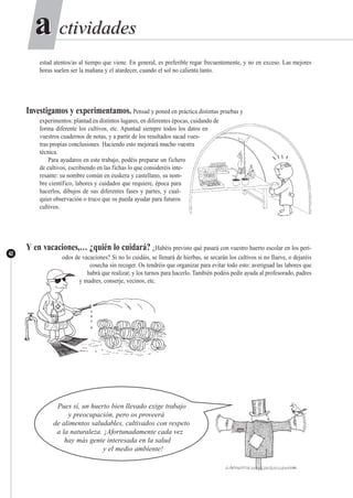 ctividadesctividadesaa
42
estad atentos/as al tiempo que viene. En general, es preferible regar frecuentemente, y no en exceso. Las mejores
horas suelen ser la mañana y el atardecer, cuando el sol no calienta tanto.
Investigamos y experimentamos. Pensad y poned en práctica distintas pruebas y
experimentos: plantad en distintos lugares, en diferentes épocas, cuidando de
forma diferente los cultivos, etc. Apuntad siempre todos los datos en
vuestros cuadernos de notas, y a partir de los resultados sacad vues-
tras propias conclusiones. Haciendo esto mejorará mucho vuestra
técnica.
Para ayudaros en este trabajo, podéis preparar un fichero
de cultivos, escribiendo en las fichas lo que consideréis inte-
resante: su nombre común en euskera y castellano, su nom-
bre científico, labores y cuidados que requiere, época para
hacerlos, dibujos de sus diferentes fases y partes, y cual-
quier observación o truco que os pueda ayudar para futuros
cultivos.
Y en vacaciones,… ¿quién lo cuidará? ¿Habéis previsto qué pasará con vuestro huerto escolar en los perí-
odos de vacaciones? Si no lo cuidáis, se llenará de hierbas, se secarán los cultivos si no llueve, o dejaréis
cosecha sin recoger. Os tendréis que organizar para evitar todo esto: averiguad las labores que
habrá que realizar, y los turnos para hacerlo. También podéis pedir ayuda al profesorado, padres
y madres, conserje, vecinos, etc.
Pues sí, un huerto bien llevado exige trabajo
y preocupación, pero os proveerá
de alimentos saludables, cultivados con respeto
a la naturaleza. ¡Afortunadamente cada vez
hay más gente interesada en la salud
y el medio ambiente!
 