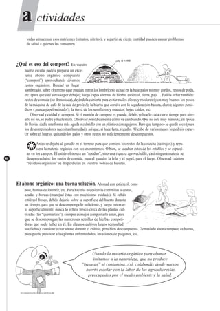 ctividadesctividadesaa
44
vadas almacenan esos nutrientes (nitratos, nitritos), y a partir de cierta cantidad pueden causar problemas
de salud a quienes las consumen.
¿Qué es eso del compost? En vuestro
huerto escolar podéis preparar un exce-
lente abono orgánico compuesto
(“compost”) aprovechando diversos
restos orgánicos. Buscad un lugar
sombreado, sobre el terreno (que puedan entrar las lombrices); echad en la base palos no muy gordos, restos de poda,
etc. (para que esté aireado por debajo); luego capas alternas de hierba, estiércol, tierra, paja… Podéis echar también:
restos de comida (no demasiada), dejándola cubierta para evitar malos olores y roedores (¡son muy buenos los posos
de la máquina de café de la sala de profes!); la hierba que cortéis con la segadora (sin basura, claro); algunos perió-
dicos (¡nunca papel satinado!); la tierra de los semilleros y macetas; hojas caídas, etc.
Observad y cuidad el compost. Si el montón de compost es grande, debéis voltearlo cada cierto tiempo para aire-
arlo (si no, se pudre y huele mal). Observad periódicamente cómo va cambiando. Que no esté muy húmedo; en época
de lluvias dadle una forma más aguda o cubridlo con un plástico con agujeros. Pero que tampoco se quede seco (pues
los descomponedores necesitan humedad): así que, si hace falta, regadlo. Al cabo de varios meses lo podréis espar-
cir sobre el huerto, quitando los palos y otros restos no suficientemente descompuestos.
❂Antes se dejaba al ganado en el terreno para que comiera los restos de la cosecha (rastrojos) y repu-
siera la materia orgánica con sus excrementos. O bien, se sacaban éstos de los establos y se esparcí-
an en los campos. El estiércol no era un “residuo”, sino una riqueza aprovechable; casi ninguna materia se
desaprovechaba: los restos de comida, para el ganado; la leña y el papel, para el fuego. Observad cuántos
“residuos orgánicos” se desperdician en vuestras bolsas de basuras.
El abono orgánico: una buena solución. Abonad con estiércol, com-
post, humus de lombriz, etc. Para hacerlo necesitaréis carretillas o cestas,
azadas y horcas (manejad éstas con muchísimo cuidado). Si echáis
estiércol fresco, debéis dejarlo sobre la superficie del huerto durante
un tiempo, para que se descomponga lo suficiente, y luego enterrar-
lo superficialmente; nunca lo echéis fresco cerca de las plantas cul-
tivadas (las “quemaríais”); siempre es mejor compostarlo antes, para
que se descompongan las numerosas semillas de hierbas competi-
doras que suele haber en él. En algunos cultivos largos (consultad
sus fichas), conviene echar abono durante el cultivo, pero bien descompuesto. Demasiado abono tampoco es bueno,
pues puede provocar a las plantas enfermedades, invasiones de pulgones, etc.
Usando la materia orgánica para abonar
imitamos a la naturaleza, que no produce
“basuras” ni contamina. Así, colaboráis desde vuestro
huerto escolar con la labor de los agricultores/as
preocupados por el medio ambiente y la salud.
 