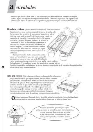 ctividadesctividadesaa
56
un cultivo que sirva de “abono verde”, o sea, que no sirve para producir hortalizas, sino para crecer rápido,
cortarlo, dejarlo descomponer un tiempo encima del terreno, y mezclarlo luego con la capa superficial. Si
además es una especie de la familia de las leguminosas, proporciona nitrógeno al suelo fijándolo del aire.
El suelo se erosiona. ¿Habéis observado cómo tras una fuerte lluvia los ríos
bajan turbios?, ¿o cómo porciones enteras de terreno se derrumban sobre
las carreteras? Son los efectos de la erosión del agua sobre el relieve.
Observad cómo queda la superficie del huerto escolar cuando está
desprovisto de vegetación y cae una fuerte lluvia. ¿Qué queda al
secarse los charquitos formados? La fuerza de la lluvia ha
“erosionado” la tierra, ha destruido los agregados que le
dan estructura; las partículas de arcilla se depositan for-
mando “una pasta”, y cuando el sol las calienta se forma
una costra dura. Para evitar esto, conviene que hagáis
una escarda para romper la costra, antes de que el sol la
endurezca.
Podéis comprobar los efectos de la erosión, constru-
yendo un “erosiómetro”: haced un cajón rectangular,
colocando en una de las caras una rejilla. Llenadla con
varias mezclas de diferente composición: arena, arcilla, materia orgánica.
Inclinadla unos 45º y regadla por la parte alta, recogiendo el agua que sale por
la rejilla. Comparad los resultados entre un terreno desnudo y uno protegido por la vegetación. Comparad también
el efecto de la mayor o menor pendiente.
¡Alto a la erosión! Observad en vuestro huerto escolar cuando llueve fuertemen-
te: por dónde escurre el agua superficialmente, dónde se acelera o disminu-
ye su velocidad, si se agravan los efectos de la erosión donde confluye
más caudal de agua, etc. Podéis empezar a prevenir la erosión desde
el mismo momento en que diseñéis el huerto: disponed las parce-
las y caminos para que frenen la velocidad del agua; si tenéis pen-
dientes fuertes, podéis aterrazar el terreno. Un buen método para
hacerlo es clavar estacas, y poner tablas horizontalmente. En algunas
serrerías podéis comprar tablas de acacia, que son muy resistentes a la pudrición.
❂Si las pendientes son demasiado fuertes, desistid de utilizarlas como huerto. Aprovechad los taludes
de mayor pendiente para plantar pequeños árboles frutales que los afiancen con sus raices.
El suelo no es más que una fina capa
entre la roca y la atmósfera, pero importantísimo,
porque mantiene la vegetación terrestre,
y por consiguiente a otros muchos seres
vivos, y por supuesto, a vuestros cultivos.
 