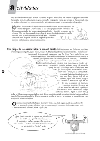 ctividadesctividadesaa
62
dad, si actúa el viento de igual manera. Los muros de piedra tradicionales son también un pequeño ecosistema.
Suelen estar tapizados de líquenes y musgos, colonizados por pequeñas plantas que arraigan en el escaso suelo entre
sus rendijas, y habitados por numerosos animales que encuentran refugio en sus oquedades. ¡Respetadlos!
❂Quizás hayáis observado alguna vez un ecosistema que tiene muchas semejanzas con
el muro: el roquedo. Observad cómo ha ido siendo progresivamente colonizado por
diferentes comunidades: los líquenes (asociaciones de alga y hongo) y los musgos son los
primeros. Ellos van desmenuzando la superficie de la roca, formándose un suelo sencillo,
en donde luego se enraizarán plantas de mayor porte. Comprobad
cómo éstas están adaptadas a la vida en las grietas y fisuras de
las rocas, conformándose con suelos muy pobres.
Una propuesta interesante: setos en torno al huerto. Podéis plantar un seto fácilmente, mezclando
diversas especies: aligustre, espino blanco, rosales, etc. El aligustre podéis esquejarlo en invierno, y plantarlo direc-
tamente en la tierra preparada previamente, cada 15 o 20 cm. Para evitar las hierbas com-
petidoras podéis poner como acolchado una banda de plástico negro con agujeros en
el centro, que fijaréis al suelo con alambre grueso en forma de “C”. Introducid el
esqueje en la tierra: dos o tres yemas enterradas, y otras tantas fuera.
En el seto en torno del huerto escolar, si no es muy grande, no pongáis espe-
cies que vayan a crecer mucho: os darían sombra al huerto y le sustraerían
agua y nutrientes; poned especies de 1–2 metros de porte
adulto, que podréis dejarlas crecer de forma relativa-
mente libre y natural, sin un contínuo traba-
jo de poda. Podéis también elegir especies
para tener flores durante todo el año
(endrino, espino albar, avellano, etc.) y así
favorecer la polinización; o que den fru-
tos como la zarzamora o el frambueso;
o que sean aromáticas. Procurad que
el seto no esté cerrado; dejad espacio para
que transite la fauna. Mantenedlos siempre
cuidados y limpios. Regad si hiciera falta, y
podad periódicamente con unas podaderas (no le déis un aspecto demasiado geométrico; intentad mantener su forma
natural). Si veis que alguna hierba del seto propaga sus semillas al huerto, y se convierte en competidora de vues-
tros cultivos, arrancadla del seto.
❂Los setos tienen también la función de cortar el viento, que afecta negativamente a los cultivos. Pero
si lo que queréis proteger del viento es un invernadero, debéis consultar a alguien experto para poner
el seto correctamente: distancia, altura, especies, etc.
¡Qué importante es la vegetación para hacer
más habitable un lugar! Cuidad los retazos
de naturaleza del recinto escolar: un seto,
una charca… Podéis convertir el recinto escolar
en un auténtico “oasis” verde.
 