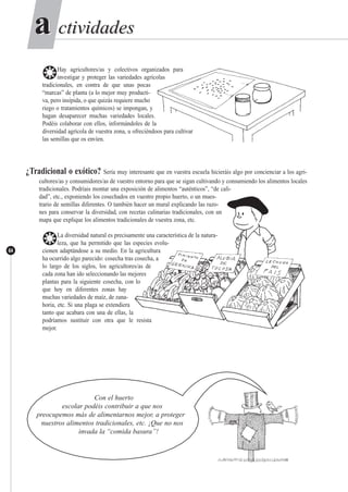 ctividadesctividadesaa
64
❂Hay agricultores/as y colectivos organizados para
investigar y proteger las variedades agrícolas
tradicionales, en contra de que unas pocas
“marcas” de planta (a lo mejor muy producti-
va, pero insípida, o que quizás requiere mucho
riego o tratamientos químicos) se impongan, y
hagan desaparecer muchas variedades locales.
Podéis colaborar con ellos, informándoles de la
diversidad agrícola de vuestra zona, u ofreciéndoos para cultivar
las semillas que os envíen.
¿Tradicional o exótico? Sería muy interesante que en vuestra escuela hicieráis algo por concienciar a los agri-
cultores/as y consumidores/as de vuestro entorno para que se sigan cultivando y consumiendo los alimentos locales
tradicionales. Podríais montar una exposición de alimentos “auténticos”, “de cali-
dad”, etc., exponiendo los cosechados en vuestro propio huerto, o un mues-
trario de semillas diferentes. O también hacer un mural explicando las razo-
nes para conservar la diversidad, con recetas culinarias tradicionales, con un
mapa que explique los alimentos tradicionales de vuestra zona, etc.
❂La diversidad natural es precisamente una característica de la natura-
leza, que ha permitido que las especies evolu-
cionen adaptándose a su medio. En la agricultura
ha ocurrido algo parecido: cosecha tras cosecha, a
lo largo de los siglos, los agricultores/as de
cada zona han ido seleccionando las mejores
plantas para la siguiente cosecha, con lo
que hoy en diferentes zonas hay
muchas variedades de maíz, de zana-
horia, etc. Si una plaga se extendiera
tanto que acabara con una de ellas, la
podríamos sustituir con otra que le resista
mejor.
Con el huerto
escolar podéis contribuir a que nos
preocupemos más de alimentarnos mejor, a proteger
nuestros alimentos tradicionales, etc. ¡Que no nos
invada la “comida basura”!
 