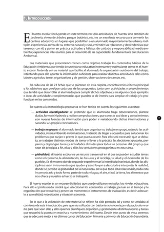 1. INTRODUCCIÓN
EE
l huerto escolar (incluyendo en este término no sólo actividades de huerto, sino también de
jardinería, vivero de árboles, parque botánico, etc.) es un excelente recurso para convertir los
centros educativos en lugares que posibiliten a un alumnado mayoritariamente urbano, múl-
tiples experiencias acerca de su entorno natural y rural, entender las relaciones y dependencias que
tenemos con él, y poner en práctica actitudes y hábitos de cuidado y responsabilidad medioam-
biental;experiencias interesantes para el desarrollo de las capacidades fundamentales en Educación
Ambiental.
Los materiales que presentamos tienen como objetivo trabajar los contenidos básicos de la
Educación Ambiental,partiendo de un recurso educativo interesante y estimulante como es el huer-
to escolar. Pretende ser un material que facilite al alumnado la organización autónoma del trabajo,
intentando para ello aportar la información suficiente para realizar distintas actividades tales como
labores agrícolas, temas organizativos y de gestión, observaciones de campo, etc.
En cada una de las 23 fichas que se plantean en esta carpeta, encontraremos el tema principal
y los objetivos que persigue cada una de las propuestas, junto com actividades y procedimientos
que tendrá que desarrollar el alumnado para cumplir dichos objetivos y en algunos casos ejemplos
e ideas de actividades complementarias que pueden se de interés para ampliar el trabajo y/o pro-
fundizar en los contenidos.
En cuanto a la metodología propuesta se han tenido en cuenta los siguientes aspectos:
— actividad investigadora: se pretende que el alumnado haga observaciones, plantee
dudas,formule hipótesis y realice comprobaciones,que conecte sus ideas y conocimientos
con nuevas fuentes de información para poder ir reelaborando dichas informaciones y
sacando sus propias conclusiones.
— trabajo en grupo: el alumnado tendrá que organizar su trabajo en grupo, rotando las acti-
vidades, intercambiando informaciones, tratando de llegar a acuerdos para solucionar los
problemas que surjan o prever lo que pueda ocurrir. Para ello será necesario que se deba-
ta, se trabajen distintos modos de tomar y llevar a la práctica las decisiones grupales, pre-
paren y dispongan tareas y actividades distintas para todas las personas del grupo y que
sean de principio a fin, ellas y ellos los verdaderos protagonistas en esta tarea.
— globalidad: el huerto escolar es un recurso transversal en el que se pueden estudiar temas
como el consumo, la alimentación, las basuras y el reciclaje, la salud y el desarrollo de los
pueblos.Es el entorno donde se puede experimentar la interdisciplinariedad,donde las dis-
ciplinas serán instrumentos que ayuden y contribuyan a descubrir e interpretar la realidad,
donde se percibe la globalidad de la naturaleza,en la que todo está relacionado,nada está
incomunicado y todo forma parte de todo:el agua,el aire,el sol,la tierra,los alimentos que
nos ofrece y nuestro esfuerzo al trabajarlo.
El huerto escolar es un recurso didáctico que puede utilizarse en todos los niveles educativos.
Para ello el profesorado tendrá que seleccionar los contenidos a trabajar, pensar en el tiempo y la
organización que requerirá y prever los momentos e instrumentos de evaluación, es decir adecuar-
lo a su realidad, necesidades y situación concreta.
En lo que a la utilización de este material se refiere, ha sido pensado, tal y como se señalaba al
comienzo de esta introducción,para que sea utilizado con bastante autonomía por el propio alumna-
do,para que sean ellas y ellos quienes planifiquen,organicen,y gestionen las distintas labores y tareas
que requerirá la puesta en marcha y mantenimiento del huerto. Desde este punto de vista, creemos
que se adecuará mejor a los últimos cursos de Educación Primaria y primeros de Educación Secundaria.
7
 