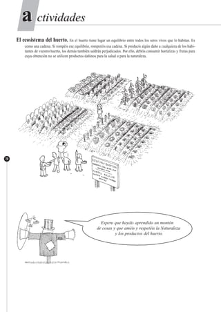 ctividadesctividadesaa
70
El ecosistema del huerto. En el huerto tiene lugar un equilibrio entre todos los seres vivos que lo habitan. Es
como una cadena. Si rompéis ese equilibrio, romperéis esa cadena. Si producís algún daño a cualquiera de los habi-
tantes de vuestro huerto, los demás también saldrán perjudicados. Por ello, debéis consumir hortalizas y frutas para
cuya obtención no se utilicen productos dañinos para la salud o para la naturaleza.
Espero que hayáis aprendido un montón
de cosas y que améis y respetéis la Naturaleza
y los productos del huerto.
 