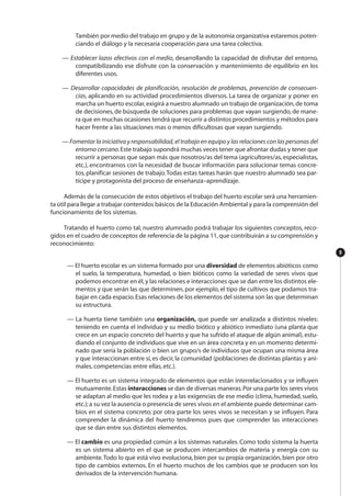 También por medio del trabajo en grupo y de la autonomía organizativa estaremos poten-
ciando el diálogo y la necesaria cooperación para una tarea colectiva.
— Establecer lazos afectivos con el medio, desarrollando la capacidad de disfrutar del entorno,
compatibilizando ese disfrute con la conservación y mantenimiento de equilibrio en los
diferentes usos.
— Desarrollar capacidades de planificación, resolución de problemas, prevención de consecuen-
cias, aplicando en su actividad procedimientos diversos. La tarea de organizar y poner en
marcha un huerto escolar,exigirá a nuestro alumnado un trabajo de organización,de toma
de decisiones, de búsqueda de soluciones para problemas que vayan surgiendo, de mane-
ra que en muchas ocasiones tendrá que recurrir a distintos procedimientos y métodos para
hacer frente a las situaciones mas o menos dificultosas que vayan surgiendo.
— Fomentar la iniciativa y responsabilidad, el trabajo en equipo y las relaciones con las personas del
entorno cercano.Este trabajo supondrá muchas veces tener que afrontar dudas y tener que
recurrir a personas que sepan más que nosotros/as del tema (agricultores/as,especialistas,
etc.), encontrarnos con la necesidad de buscar información para solucionar temas concre-
tos, planificar sesiones de trabajo.Todas estas tareas harán que nuestro alumnado sea par-
tícipe y protagonista del proceso de enseñanza–aprendizaje.
Además de la consecución de estos objetivos el trabajo del huerto escolar será una herramien-
ta útil para llegar a trabajar contenidos básicos de la Educación Ambiental y para la comprensión del
funcionamiento de los sistemas.
Tratando el huerto como tal, nuestro alumnado podrá trabajar los siguientes conceptos, reco-
gidos en el cuadro de conceptos de referencia de la página 11,que contribuirán a su comprensión y
reconocimiento:
— El huerto escolar es un sistema formado por una diversidad de elementos abióticos como
el suelo, la temperatura, humedad, o bien bióticos como la variedad de seres vivos que
podemos encontrar en él,y las relaciones e interacciones que se dan entre los distintos ele-
mentos y que serán las que determinen, por ejemplo, el tipo de cultivos que podamos tra-
bajar en cada espacio.Esas relaciones de los elementos del sistema son las que determinan
su estructura.
— La huerta tiene también una organización, que puede ser analizada a distintos niveles:
teniendo en cuenta el individuo y su medio biótico y abiótico inmediato (una planta que
crece en un espacio concreto del huerto y que ha sufrido el ataque de algún animal), estu-
diando el conjunto de individuos que vive en un área concreta y en un momento determi-
nado que sería la población o bien un grupo/s de individuos que ocupan una misma área
y que interaccionan entre sí,es decir,la comunidad (poblaciones de distintas plantas y ani-
males, competencias entre ellas, etc.).
— El huerto es un sistema integrado de elementos que están interrelacionados y se influyen
mutuamente.Estas interacciones se dan de diversas maneras.Por una parte los seres vivos
se adaptan al medio que les rodea y a las exigencias de ese medio (clima, humedad, suelo,
etc.);a su vez la ausencia o presencia de seres vivos en el ambiente puede determinar cam-
bios en el sistema concreto; por otra parte los seres vivos se necesitan y se influyen. Para
comprender la dinámica del huerto tendremos pues que comprender las interacciones
que se dan entre sus distintos elementos.
— El cambio es una propiedad común a los sistemas naturales. Como todo sistema la huerta
es un sistema abierto en el que se producen intercambios de materia y energía con su
ambiente.Todo lo que está vivo evoluciona, bien por su propia organización, bien por otro
tipo de cambios externos. En el huerto muchos de los cambios que se producen son los
derivados de la intervención humana.
9
 