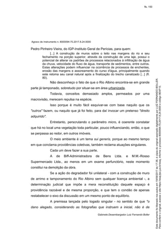 Agravo de Instrumento n. 8000094-70.2017.8.24.0000
Gabinete Desembargador Luiz Fernando Boller
Pedro Pinheiro Vieira, do IGP-Instituto Geral de Perícias, para quem:
[...] A construção de muros sobre o leito nas margens do rio e seu
fechamento na porção superior, através da construção de uma laje, possui o
potencial de alterar os padrões de processos relacionados à infiltração de água
da chuva, velocidade do fluxo de água, transporte de sedimentos, entre outros.
Estas alterações podem influenciar na ocorrência de processos de enchentes,
erosão das margens e assoreamento do curso d'água, principalmente quando
este retoma seu canal natural após a finalização do trecho canalizado [...] (fl.
80).
Não desconheço o fato de que o Rio Albino encontra-se em grande
parte já tamponado, sobretudo por situar-se em área urbanizada.
Todavia, conceitos demasiado amplos, permeados por uma
macrovisão, merecem repulsa na espécie.
Isso porque é muito fácil esquivar-se com base naquilo que os
"outros" fazem, ou naquilo que já foi feito, para daí invocar um pretenso "direito
adquirido".
Entretanto, perscrutando o parâmetro micro, é coerente constatar
que há no local uma vegetação toda particular, pouco influenciando, então, o que
se perpassa ao redor, em outros imóveis.
O meio ambiente é um tema sui generis, porque ao mesmo tempo
em que conclama providências coletivas, também reclama atuações singulares.
Cada um deve fazer a sua parte.
A de Biff-Administradora de Bens Ltda. e M.M.-Rosso
Supermercado Ltda., ao menos em um exame perfunctório, neste momento
constitui na demolição da obra.
Se a ação do degradador foi unilateral - com a construção de muro
de arrimo e tamponamento do Rio Albino sem qualquer licença ambiental -, a
determinação judicial que impõe a mera reconstituição daquele espaço é
providência razoável e de mesma proporção, e que tem o condão de apenas
restabelecer o eixo da discussão em um mesmo ponto de equilíbrio.
A premissa lançada pelo togado singular - no sentido de que "o
dano alegado, considerando as fotografias que instruem a inicial, não é de
Paraconferirooriginal,acesseositehttps://esaj.tjsc.jus.br/esaj,informeoprocesso8000094-70.2017.8.24.0000ecódigo9EAF13.
Estedocumentofoiliberadonosautosem19/09/2017às17:38,écópiadooriginalassinadodigitalmenteporLUIZFERNANDOBOLLER.
fls. 150
 