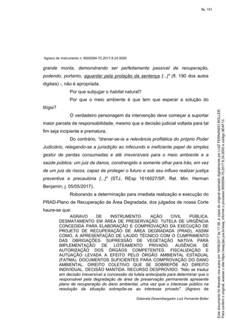 Agravo de Instrumento n. 8000094-70.2017.8.24.0000
Gabinete Desembargador Luiz Fernando Boller
grande monta, demonstrando ser perfeitamente passível de recuperação,
podendo, portanto, aguardar pela prolação da sentença [...]" (fl. 190 dos autos
digitais) -, não é apropriada.
Por que subjugar o habitat natural?
Por que o meio ambiente é que tem que esperar a solução do
litígio?
O verdadeiro personagem da intervenção deve começar a suportar
maior parcela de responsabilidade, mesmo que a decisão judicial voltada para tal
fim seja incipiente e prematura.
Do contrário, "drenar-se-ia a relevância profilática do próprio Poder
Judiciário, relegando-se a jurisdição ao infecundo e ineficiente papel de simples
gestor de perdas consumadas e até irreversíveis para o meio ambiente e a
saúde pública: um juiz de danos, constrangido a somente olhar para trás, em vez
de um juiz de riscos, capaz de proteger o futuro e sob seu influxo realizar justiça
preventiva e precautória [...]" (STJ, REsp 1616027/SP, Rel. Min. Herman
Benjamin, j. 05/05/2017).
Roborando a determinação para imediata realização e execução do
PRAD-Plano de Recuperação de Área Degradada, dos julgados de nossa Corte
haure-se que:
AGRAVO DE INSTRUMENTO. AÇÃO CIVIL PÚBLICA.
DESMATAMENTO EM ÁREA DE PRESERVAÇÃO. TUTELA DE URGÊNCIA
CONCEDIDA PARA ELABORAÇÃO E COMPROVAÇÃO DA EXECUÇÃO DE
PROJETO DE RECUPERAÇÃO DE ÁREA DEGRADADA (PRAD), ASSIM
COMO, A APRESENTAÇÃO DE LAUDO TÉCNICO COM O CUMPRIMENTO
DAS OBRIGAÇÕES. SUPRESSÃO DE VEGETAÇÃO NATIVA PARA
IMPLEMENTAÇÃO DE LOTEAMENTO PRIVADO. AUSÊNCIA DE
AUTORIZAÇÃO DOS ÓRGÃOS COMPETENTES. FISCALIZAÇÃO E
AUTUAÇÃO LEVADA A EFEITO PELO ÓRGÃO AMBIENTAL ESTADUAL
(FATMA). DOCUMENTOS SUFICIENTES PARA COMPROVAÇÃO DO DANO
AMBIENTAL. DIREITO COLETIVO QUE SE SOBREPÕE AO DIREITO
INDIVIDUAL. DECISÃO MANTIDA. RECURSO DESPROVIDO. "Não se traduz
em decisão irreversível a concessão da tutela antecipada para determinar que o
responsável pela degradação de área de preservação permanente apresente
plano de recuperação do dano ambiental, uma vez que o interesse público na
resolução da situação sobrepõe-se ao interesse privado". (Agravo de
Paraconferirooriginal,acesseositehttps://esaj.tjsc.jus.br/esaj,informeoprocesso8000094-70.2017.8.24.0000ecódigo9EAF13.
Estedocumentofoiliberadonosautosem19/09/2017às17:38,écópiadooriginalassinadodigitalmenteporLUIZFERNANDOBOLLER.
fls. 151
 