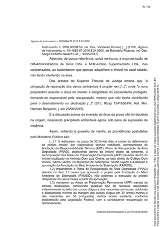 Agravo de Instrumento n. 8000094-70.2017.8.24.0000
Gabinete Desembargador Luiz Fernando Boller
Instrumento n. 2009.002987-0, rel. Des. Vanderlei Romer) [...] (TJSC, Agravo
de Instrumento n. 4014682-87.2016.8.24.0000, de Balneário Piçarras, rel. Des.
Sérgio Roberto Baasch Luz, j. 30/05/2017).
Ademais, de pouca relevância, quiçá nenhuma, a argumentação de
Biff-Administradora de Bens Ltda. e M.M.-Rosso Supermercado Ltda., nas
contrarrazões, ao sustentarem que apenas adquiriram o imóvel no atual estado,
não tendo interferido na área.
Dos arestos do Superior Tribunal de Justiça emana que "a
obrigação de reparação dos danos ambientais é propter rem [...]", onde "o novo
proprietário assume o ônus de manter a integridade do ecossistema protegido,
tornando-se responsável pela recuperação, mesmo que não tenha contribuído
para o desmatamento ou destruição [...]" (STJ, REsp 1241630/PR, Rel. Min.
Herman Benjamin, j. em 23/06/2015).
E a discussão acerca da inversão do ônus da prova não foi decidida
na origem, ressoando precipitado enfrentá-la agora, sob pena de supressão de
instância.
Assim, voltando à quaestio de meritis, as providências postuladas
pelo Ministério Público são:
[...] 1.1) realizarem, no prazo de 30 (trinta) dias, a contar do deferimento
do pedido liminar, por responsável técnico habilitado, acompanhado de
Anotação de Responsabilidade Técnica (ART), Plano de Recuperação de Área
Degradada (PRAD), objetivando dentro do imóvel objeto da presente, a
recomposição das Áreas de Preservação Permanente (APP) situadas dentro do
imóvel localizado na Avenida Dom Luiz Orione, ao lado direito do Colégio Dom
Orione, Bairro Centro, no Município de Siderópolis, sendo sujeito a avaliação e
aprovação da Fundação do Meio Ambiente de Siderópolis (FAMSID);
1.2) implantarem o Plano de Recuperação de Área Degradada (PRAD)
referido no item 5.1 assim que aprovado o projeto pela Fundação do Meio
Ambiente de Siderópolis (FAMSID), não podendo a execução do projeto
ultrapassar 06 (seis) meses a partir da aprovação;
1.3) manterem as Áreas de Preservação Permanente (APP) isentas de
demais destruições, removendo qualquer tipo de resíduos depositado
indevidamente no leito dos cursos d'água e das nascentes se houver, adotando
o afastamento mínimo da margem dos cursos d'água em 30 (trinta) metros e
das nascentes em 50 (cinquenta) metros acaso existente, conforme
estabelecido pela Legislação Federal, com a consequente recuperação do
remanescente;
Paraconferirooriginal,acesseositehttps://esaj.tjsc.jus.br/esaj,informeoprocesso8000094-70.2017.8.24.0000ecódigo9EAF13.
Estedocumentofoiliberadonosautosem19/09/2017às17:38,écópiadooriginalassinadodigitalmenteporLUIZFERNANDOBOLLER.
fls. 152
 