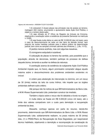 Agravo de Instrumento n. 8000094-70.2017.8.24.0000
Gabinete Desembargador Luiz Fernando Boller
1.4) colocarem 2 (duas) placas nas principais vias de acesso ao terreno,
metragem 4X2 metros, anunciando o ajuizamento desta Ação Civil Pública, o
objeto e o número desta ação;
1.5) seja oficiado ao 2º Ofício de Registro de Imóveis de Criciúma,
objetivando a averbação sobre a existência da presente Demanda na matrícula
n. 6.895;
1.6) seja fixada multa diária no valor de R$ 10.000,00 (dez mil reais), para
o caso de descumprimento de cada um dos itens da decisão liminar, sem
prejuízo de outras medidas judiciais para o efetivo prático da determinação
judicial, bem como as sanções criminais cabíveis dos infratores; [...] (fls. 11/12).
O pedido merece acolhida, mas com algumas ressalvas.
O cronograma estipulado é aceitável.
A colocação de placas no terreno faz sentido, pois possibilita que a
população, através de denúncias, também participe do processo de defesa
daquele bioma, tornando-a auxiliar na defesa da natureza.
A averbação acerca da existência da subjacente Ação Civil Pública
Ambiental impede que, no futuro, algum promissário comprador alegue aquela
máxima sobre o desconhecimento dos problemas ambientais existentes no
imóvel.
A ordem para abstenção de intervenção no domínio, em um recuo
de 30 (trinta) metros do leito do curso hídrico, não impede que os órgãos
ambientais definam outro critério.
Até porque não há notícia de que Biff-Administradora de Bens Ltda.
e M.M.-Rosso Supermercado Ltda. pretendam construir de imediato.
Também o tópico sobre o recuo não foi debatido a fundo na origem.
A multa diária vai fixada em R$ 5.000,00 (cinco mil reais), até o
limite dos valores compatíveis com o custo para demolição e recuperação
ambiental da área.
Dessarte, conheço apenas em parte do recurso, dando-lhe
provimento, determinando que Biff-Administradora de Bens Ltda. e M.M.-Rosso
Supermercado Ltda. solidariamente realizem, no prazo máximo de 30 (trinta)
dias, (1) o PRAD-Plano de Recuperação de Área Degradada, por responsável
técnico habilitado, objetivando a demolição e recomposição da canalização do
Paraconferirooriginal,acesseositehttps://esaj.tjsc.jus.br/esaj,informeoprocesso8000094-70.2017.8.24.0000ecódigo9EAF13.
Estedocumentofoiliberadonosautosem19/09/2017às17:38,écópiadooriginalassinadodigitalmenteporLUIZFERNANDOBOLLER.
fls. 153
 