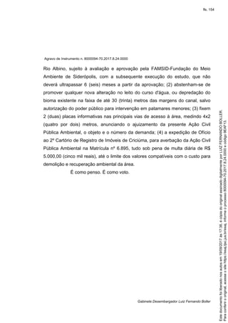 Agravo de Instrumento n. 8000094-70.2017.8.24.0000
Gabinete Desembargador Luiz Fernando Boller
Rio Albino, sujeito à avaliação e aprovação pela FAMSID-Fundação do Meio
Ambiente de Siderópolis, com a subsequente execução do estudo, que não
deverá ultrapassar 6 (seis) meses a partir da aprovação; (2) abstenham-se de
promover qualquer nova alteração no leito do curso d'água, ou depredação do
bioma existente na faixa de até 30 (trinta) metros das margens do canal, salvo
autorização do poder público para intervenção em patamares menores; (3) fixem
2 (duas) placas informativas nas principais vias de acesso à área, medindo 4x2
(quatro por dois) metros, anunciando o ajuizamento da presente Ação Civil
Pública Ambiental, o objeto e o número da demanda; (4) a expedição de Ofício
ao 2º Cartório de Registro de Imóveis de Criciúma, para averbação da Ação Civil
Pública Ambiental na Matrícula nº 6.895, tudo sob pena de multa diária de R$
5.000,00 (cinco mil reais), até o limite dos valores compatíveis com o custo para
demolição e recuperação ambiental da área.
É como penso. É como voto.
Paraconferirooriginal,acesseositehttps://esaj.tjsc.jus.br/esaj,informeoprocesso8000094-70.2017.8.24.0000ecódigo9EAF13.
Estedocumentofoiliberadonosautosem19/09/2017às17:38,écópiadooriginalassinadodigitalmenteporLUIZFERNANDOBOLLER.
fls. 154
 