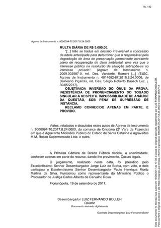 Agravo de Instrumento n. 8000094-70.2017.8.24.0000
Gabinete Desembargador Luiz Fernando Boller
MULTA DIÁRIA DE R$ 5.000,00.
"[...] Não se traduz em decisão irreversível a concessão
da tutela antecipada para determinar que o responsável pela
degradação de área de preservação permanente apresente
plano de recuperação do dano ambiental, uma vez que o
interesse público na resolução da situação sobrepõe-se ao
interesse privado". (Agravo de Instrumento n.
2009.002987-0, rel. Des. Vanderlei Romer) [...] (TJSC,
Agravo de Instrumento n. 4014682-87.2016.8.24.0000, de
Balneário Piçarras, rel. Des. Sérgio Roberto Baasch Luz, j.
30/05/2017).
OBJETIVADA INVERSÃO DO ÔNUS DA PROVA.
INEXISTÊNCIA DE PRONUNCIAMENTO DO TOGADO
SINGULAR A RESPEITO. IMPOSSIBILIDADE DE ANÁLISE
DA QUESTÃO, SOB PENA DE SUPRESSÃO DE
INSTÂNCIA.
RECLAMO CONHECIDO APENAS EM PARTE, E
PROVIDO.
Vistos, relatados e discutidos estes autos de Agravo de Instrumento
n. 8000094-70.2017.8.24.0000, da comarca de Criciúma (2ª Vara da Fazenda)
em que é Agravante Ministério Público do Estado de Santa Catarina e Agravados
M.M. Rosso Supermercado Ltda. e outra.
A Primeira Câmara de Direito Público decidiu, à unanimidade,
conhecer apenas em parte do recurso, dando-lhe provimento. Custas legais.
O julgamento, realizado nesta data, foi presidido pelo
Excelentíssimo Senhor Desembargador Jorge Luiz de Borba, com voto, e dele
participou o Excelentíssimo Senhor Desembargador Paulo Henrique Moritz
Martins da Silva. Funcionou como representante do Ministério Público o
Procurador de Justiça Carlos Alberto de Carvalho Rosa.
Florianópolis, 19 de setembro de 2017.
Desembargador LUIZ FERNANDO BOLLER
Relator
Documento assinado digitalmente
Paraconferirooriginal,acesseositehttps://esaj.tjsc.jus.br/esaj,informeoprocesso8000094-70.2017.8.24.0000ecódigo9EAF13.
Estedocumentofoiliberadonosautosem19/09/2017às17:38,écópiadooriginalassinadodigitalmenteporLUIZFERNANDOBOLLER.
fls. 142
 