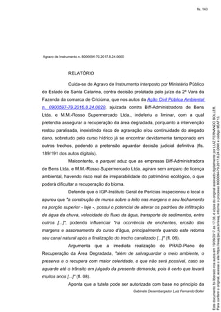 Agravo de Instrumento n. 8000094-70.2017.8.24.0000
Gabinete Desembargador Luiz Fernando Boller
RELATÓRIO
Cuida-se de Agravo de Instrumento interposto por Ministério Público
do Estado de Santa Catarina, contra decisão prolatada pelo juízo da 2ª Vara da
Fazenda da comarca de Criciúma, que nos autos da Ação Civil Pública Ambiental
n. 0900597-79.2016.8.24.0020, ajuizada contra Biff-Administradora de Bens
Ltda. e M.M.-Rosso Supermercado Ltda., indeferiu a liminar, com a qual
pretendia assegurar a recuperação da área degradada, porquanto a intervenção
restou paralisada, inexistindo risco de agravação e/ou continuidade do alegado
dano, sobretudo pelo curso hídrico já se encontrar devidamente tamponado em
outros trechos, podendo a pretensão aguardar decisão judicial definitiva (fls.
189/191 dos autos digitais).
Malcontente, o parquet aduz que as empresas Biff-Administradora
de Bens Ltda. e M.M.-Rosso Supermercado Ltda. agiram sem amparo de licença
ambiental, havendo risco real de irreparabilidade do patrimônio ecológico, o que
poderá dificultar a recuperação do bioma.
Defende que o IGP-Instituto Geral de Perícias inspecionou o local e
apurou que "a construção de muros sobre o leito nas margens e seu fechamento
na porção superior - laje -, possui o potencial de alterar os padrões de infiltração
de água da chuva, velocidade do fluxo da água, transporte de sedimentos, entre
outros [...]", podendo influenciar "na ocorrência de enchentes, erosão das
margens e assoreamento do curso d'água, principalmente quando este retoma
seu canal natural após a finalização do trecho canalizado [...]" (fl. 06).
Argumenta que a imediata realização do PRAD-Plano de
Recuperação da Área Degradada, "além de salvaguardar o meio ambiente, o
preserva e o recupera com maior celeridade, o que não será possível, caso se
aguarde até o trânsito em julgado da presente demanda, pois é certo que levará
muitos anos [...]" (fl. 08).
Aponta que a tutela pode ser autorizada com base no princípio da
Paraconferirooriginal,acesseositehttps://esaj.tjsc.jus.br/esaj,informeoprocesso8000094-70.2017.8.24.0000ecódigo9EAF13.
Estedocumentofoiliberadonosautosem19/09/2017às17:38,écópiadooriginalassinadodigitalmenteporLUIZFERNANDOBOLLER.
fls. 143
 