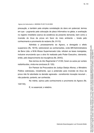 Agravo de Instrumento n. 8000094-70.2017.8.24.0000
Gabinete Desembargador Luiz Fernando Boller
precaução, e também pela simples constatação do dano em potencial, termos
em que - pugnando pela colocação de placa informativa na gleba, e averbação
no registro imobiliário acerca da existência da presente demanda, bem como a
inversão do ônus da prova em favor do meio ambiente -, brada pelo
conhecimento e provimento do reclamo (fls. 01/13).
Admitido o processamento do Agravo, e denegado o efeito
suspensivo (fls. 16/19), sobrevieram as contrarrazões, onde Biff-Administradora
de Bens Ltda. e M.M.-Rosso Supermercado Ltda. refutam as teses manejadas,
inclusive enunciando que a obra foi realizada pelo Poder Executivo, clamando,
então, pelo desprovimento da insurgência (fls. 29/43).
Nos termos do Ato Regimental nº 41/00, foram os autos por sorteio
redistribuídos, vindo-me conclusos (fl. 120).
Em Parecer da Procuradora de Justiça Gladys Afonso, o Ministério
Público sobressaiu, inicialmente, que a pretensão para inversão do ônus da
prova não foi abordada na decisão agravada - constituindo inovação recursal -,
não podendo, portanto, ser conhecida.
No mérito, opinou pelo conhecimento e provimento do Agravo (fls.
124/135).
É, no essencial, o relatório.
Paraconferirooriginal,acesseositehttps://esaj.tjsc.jus.br/esaj,informeoprocesso8000094-70.2017.8.24.0000ecódigo9EAF13.
Estedocumentofoiliberadonosautosem19/09/2017às17:38,écópiadooriginalassinadodigitalmenteporLUIZFERNANDOBOLLER.
fls. 144
 