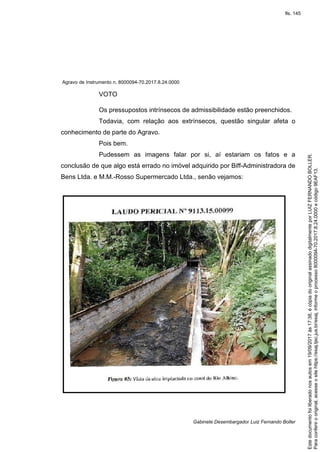 Agravo de Instrumento n. 8000094-70.2017.8.24.0000
Gabinete Desembargador Luiz Fernando Boller
VOTO
Os pressupostos intrínsecos de admissibilidade estão preenchidos.
Todavia, com relação aos extrínsecos, questão singular afeta o
conhecimento de parte do Agravo.
Pois bem.
Pudessem as imagens falar por si, aí estariam os fatos e a
conclusão de que algo está errado no imóvel adquirido por Biff-Administradora de
Bens Ltda. e M.M.-Rosso Supermercado Ltda., senão vejamos:
Paraconferirooriginal,acesseositehttps://esaj.tjsc.jus.br/esaj,informeoprocesso8000094-70.2017.8.24.0000ecódigo9EAF13.
Estedocumentofoiliberadonosautosem19/09/2017às17:38,écópiadooriginalassinadodigitalmenteporLUIZFERNANDOBOLLER.
fls. 145
 