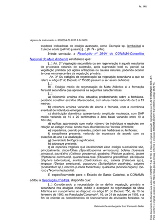 Agravo de Instrumento n. 8000094-70.2017.8.24.0000
Gabinete Desembargador Luiz Fernando Boller
espécies indicadoras de estágio avançado, como Cecropia sp. (embaúba) e
Euterpe edulis (palmito jussara) [...] (fl. 74 - grifei).
Neste contexto, a Resolução nº 29/94 do CONAMA-Consellho
Nacional do Meio Ambiente estabelece que:
[...] Art. 2º Vegetação secundária ou em regeneração é aquela resultante
de processos naturais de sucessão, após supressão total ou parcial da
vegetação primária por ações antrópicas ou causas naturais, podendo ocorrer
árvores remanescentes da vegetação primária.
Art. 3º Os estágios de regeneração da vegetação secundária a que se
refere o artigo 6º do Decreto nº 750/93 passam a ser assim definidos:
[...]
III - Estágio médio de regeneração da Mata Atlântica é a formação
florestal secundária que apresenta as seguintes características:
[...]
a) fisionomia arbórea e/ou arbustiva predominando sobre a herbácea,
podendo constituir estratos diferenciados, com altura média variando de 5 a 13
metros;
b) cobertura arbórea variando de aberta a fechada, com a ocorrência
eventual de indivíduos emergentes;
c) distribuição diamétrica apresentando amplitude moderada, com DAP
médio variando de 10 a 20 centímetros e área basal variando entre 10 a
18m²/ha;
d) epífitas aparecendo com maior número de indivíduos e espécies em
relação ao estágio inicial, sendo mais abundantes na Floresta Ombrófila;
e) trepadeiras, quando presentes, podem ser herbáceas ou lenhosas;
f) serapilheira presente, variando de espessura de acordo com as
estações do ano e a localização;
g) diversidade biológica significativa;
h) subosque presente;
i) as espécies vegetais que caracterizam esse estágio sucessional são,
principalmente: cinco-folhas (Sparattosperma vernicosum), boleira (Joanesia
princeps), pau-d'alho (Gallesia gorazema), goiabeira (Psidium guajava), jacaré
(Piptadenia communis), quaresmeira-roxa (Tibouchina grandiflora), ipê-felpudo
(Zeyhera tuberculosa), araribá (Centrolobium sp.), caixeta (Tabebuia spp.),
jenipapo (Genipa americana), guapuruvu (Schizolobium parahyba), cajueiro
(Anacardium sp.), oitizeiro (Licania tomentosa), quaresma (Annona caçans), ipê-
roxo (Tecoma heptaphila).
E especificamente para o Estado de Santa Catarina, o CONAMA
editou a Resolução nº 04/94, dispondo que:
[...] Considerando a necessidade de se definir vegetação primária e
secundária nos estágios inicial, médio e avançado de regeneração da Mata
Atlântica em cumprimento ao disposto no artigo 6º. do Decreto 750, de 10 de
fevereiro de 1993, na Resolução/Conama/nº. 10, de 01 de outubro de 1993, e a
fim de orientar os procedimentos de licenciamento de atividades florestais no
Paraconferirooriginal,acesseositehttps://esaj.tjsc.jus.br/esaj,informeoprocesso8000094-70.2017.8.24.0000ecódigo9EAF13.
Estedocumentofoiliberadonosautosem19/09/2017às17:38,écópiadooriginalassinadodigitalmenteporLUIZFERNANDOBOLLER.
fls. 148
 