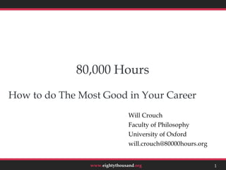 80,000 Hours
How to do The Most Good in Your Career
                                Will Crouch
                                Faculty of Philosophy
                                University of Oxford
                                will.crouch@80000hours.org


                www.eightythousand.org                       1
 