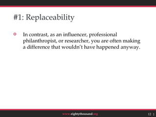 #1: Replaceability

   In contrast, as an influencer, professional
    philanthropist, or researcher, you are often making
    a difference that wouldn’t have happened anyway.




                     www.eightythousand.org               12 12
 