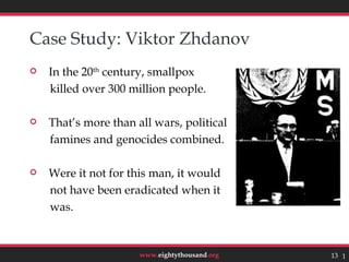 Case Study: Viktor Zhdanov
   In the 20th century, smallpox
    killed over 300 million people.

   That’s more than all wars, political
    famines and genocides combined.

   Were it not for this man, it would
    not have been eradicated when it
    was.


                      www.eightythousand.org   13 13
 