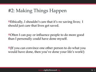 #2: Making Things Happen

Ethically,I shouldn’t care that it’s me saving lives; I
should just care that lives get saved.

Often  I can pay or influence people to do more good
than I personally could have done myself.

(If
   you can convince one other person to do what you
would have done, then you’ve done your life’s work!)




                      www.eightythousand.org               14 14
 
