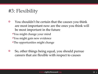 #3: Flexibility

    You shouldn’t be certain that the causes you think
     are most important now are the ones you think will
     be most important in the future
    You might change your mind
    You might gain new evidence
    The opportunities might change


    So, other things being equal, you should pursue
     careers that are flexible with respect to causes




                       www.eightythousand.org             18 18
 