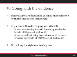 #4 Going with the evidence
       Some causes are thousands of times more effective
        with their resources than others.

       E.g. even within developing world health:
         $1mn spent treating Kaposi’s Sarcoma provides the
          benefit of 33 years of healthy life.
         $1mn spent distributing insecticide-treated bednets
          provides the benefit of 40 000 years of healthy life.


       So picking the right one is a big deal.


                          www.eightythousand.org                  20 20
 