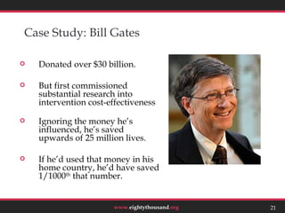 Case Study: Bill Gates

   Donated over $30 billion.

   But first commissioned
    substantial research into
    intervention cost-effectiveness

   Ignoring the money he’s
    influenced, he’s saved
    upwards of 25 million lives.

   If he’d used that money in his
    home country, he’d have saved
    1/1000th that number.
                                                 21



                        www.eightythousand.org   21
 