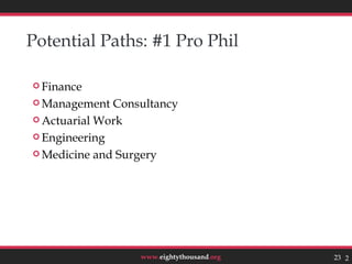 Potential Paths: #1 Pro Phil

 Finance

 Management  Consultancy
 Actuarial Work

 Engineering

 Medicine and Surgery




                  www.eightythousand.org   23 23
 