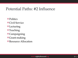 Potential Paths: #2 Influence

 Politics

 CivilService
 Lecturing

 Teaching

 Campaigning

 Grant-making

 Resource Allocation




                    www.eightythousand.org   24 24
 