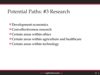 Potential Paths: #3 Research

 Development   economics
 Cost-effectiveness research

 Certain areas within ethics

 Certain areas within agriculture and healthcare

 Certain areas within technology




                    www.eightythousand.org          25 25
 