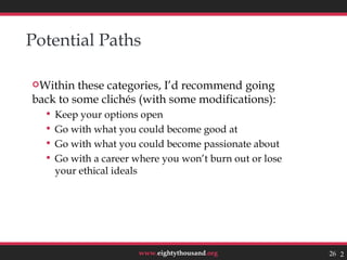 Potential Paths

Within  these categories, I’d recommend going
back to some clichés (with some modifications):
   Keep your options open
   Go with what you could become good at
   Go with what you could become passionate about
   Go with a career where you won’t burn out or lose
    your ethical ideals




                      www.eightythousand.org            26 26
 