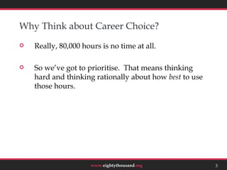 Why Think about Career Choice?
   Really, 80,000 hours is no time at all.

   So we’ve got to prioritise. That means thinking
    hard and thinking rationally about how best to use
    those hours.




                                                             3



                      www.eightythousand.org             3
 
