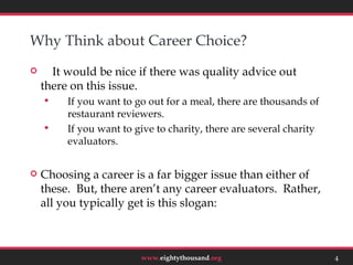 Why Think about Career Choice?
     It would be nice if there was quality advice out
    there on this issue.
        If you want to go out for a meal, there are thousands of
         restaurant reviewers.
        If you want to give to charity, there are several charity
         evaluators.


   Choosing a career is a far bigger issue than either of
    these. But, there aren’t any career evaluators. Rather,
    all you typically get is this slogan:

                                                                         4



                         www.eightythousand.org                      4
 