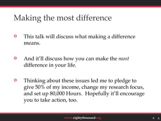 Making the most difference

   This talk will discuss what making a difference
    means.

   And it’ll discuss how you can make the most
    difference in your life.

   Thinking about these issues led me to pledge to
    give 50% of my income, change my research focus,
    and set up 80,000 Hours. Hopefully it’ll encourage
    you to take action, too.


                     www.eightythousand.org              6   6
 