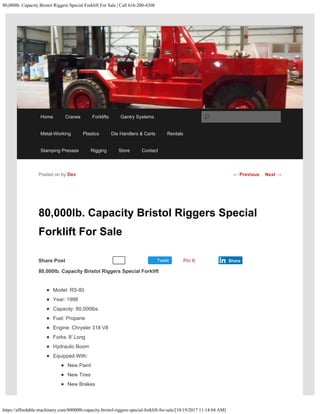 80,000lb. Capacity Bristol Riggers Special Forklift For Sale | Call 616-200-4308
https://affordable-machinery.com/80000lb-capacity-bristol-riggers-special-forklift-for-sale/[10/19/2017 11:14:04 AM]
Share Post Tweet
80,000lb. Capacity Bristol Riggers Special
Forklift For Sale
80,000lb. Capacity Bristol Riggers Special Forklift
Model: RS-80
Year: 1998
Capacity: 80,000lbs.
Fuel: Propane
Engine: Chrysler 318 V8
Forks: 8′ Long
Hydraulic Boom
Equipped With:
New Paint
New Tires
New Brakes
Posted on by Dev
Recommend 0 Pin It Share
← Previous Next →
Home Cranes Forklifts Gantry Systems
Metal-Working Plastics Die Handlers & Carts Rentals
Stamping Presses Rigging Store Contact
Search
 