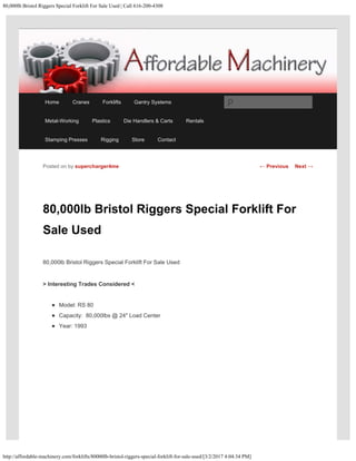 80,000lb Bristol Riggers Special Forklift For Sale Used | Call 616-200-4308
http://affordable-machinery.com/forklifts/80000lb-bristol-riggers-special-forklift-for-sale-used/[3/2/2017 4:04:34 PM]
80,000lb Bristol Riggers Special Forklift For
Sale Used
80,000lb Bristol Riggers Special Forklift For Sale Used
> Interesting Trades Considered <
Model: RS 80
Capacity:  80,000lbs @ 24″ Load Center
Year: 1993
Posted on by supercharger4me ← Previous Next →
Home Cranes Forklifts Gantry Systems
Metal-Working Plastics Die Handlers & Carts Rentals
Stamping Presses Rigging Store Contact
Search
 