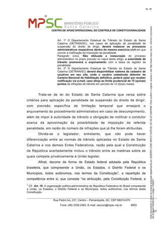 EstedocumentoécópiadooriginalassinadodigitalmenteporSANDROJOSENEISEDURVALDASILVAAMORIM.Paraconferirooriginal,acesseositehttp://www.mpsc.mp.br,informeoprocesso
08.2018.00154928-9eocódigo10560F7.
fls. 28
CENTRO DE APOIO OPERACIONAL DO CONTROLE DE CONSTITUCIONALIDADE
Rua Pedro Ivo, 231, Centro – Florianópolis, SC, CEP 88010-070
              Fone: (48) 3330.2463. E-mail: ceccon@mpsc.mp.br            BRG
2/7
Art.  1º  O  Departamento  Estadual  de  Trânsito  do  Estado  de  Santa 
Catarina  (DETRAN/SC),  nos  casos  de  aplicação  da  penalidade  de 
suspensão  do  direito  de  dirigir,  deverá instaurar os processos
administrativos respectivos dentro do mesmo exercício civil em que 
ocorrer a notificação da imposição da penalidade.
Parágrafo  único.  Não efetuada a instauração  do  processo 
administrativo no prazo previsto no caput deste artigo, a autoridade de
trânsito promoverá o arquivamento  com  a  baixa  do  registro  da 
penalidade.
Art.  2º  O  Departamento  Estadual  de  Trânsito  do  Estado  de  Santa 
Catarina (DETRAN/SC) deverá disponibilizar sistema de cadastro de
usuários em seu site, onde o usuário cadastrado detentor de
Carteira Nacional de Habilitação definitiva, poderá optar por receber
notificação via e-mail, caso atinja ao limite prudencial de 15 (quinze)
pontos de infrações de trânsito em período de 12 (doze) meses.
Trata-se  de  lei  do  Estado  de  Santa  Catarina  que  versa  sobre 
critérios  para  aplicação  da  penalidade  de  suspensão  do  direito  de  dirigir, 
com  previsão  específica  de  limitação  temporal  que  ensejará  o 
arquivamento do procedimento administrativo em caso de descumprimento, 
além de impor à autoridade de trânsito a obrigação de notificar o condutor 
acerca  da  aproximação  da  possibilidade  de  imposição  da  referida 
penalidade, em razão do número de infrações que já lhe foram atribuídas.
Olvida-se  o  legislador,  entretanto,  que  não  pode  haver 
diferenciação  entre  as  normas  de  trânsito  aplicadas  no  Estado  de  Santa 
Catarina  e  nos  demais  Entes  Federativos,  razão  pela  qual  a  Constituição 
da  República  acertadamente  incluiu  o  trânsito  entre  as  matérias  sobre  as 
quais compete privativamente à União legislar.
Afinal,  decorre  da  forma  de  Estado  federal  adotada  pela  República 
brasileira,  que  compreende  a  União,  os  Estados,  o  Distrito  Federal  e  os 
Municípios,  todos  autônomos,  nos  termos  da  Constituição1,  a  repartição  de 
competência  entre  si,  que  consiste  “na  atribuição,  pela  Constituição  Federal,  a 
1 CF. Art. 18. A organização político-administrativa da República Federativa do Brasil compreende 
a  União,  os  Estados,  o  Distrito  Federal  e  os  Municípios,  todos  autônomos,  nos  termos  desta 
Constituição.
 